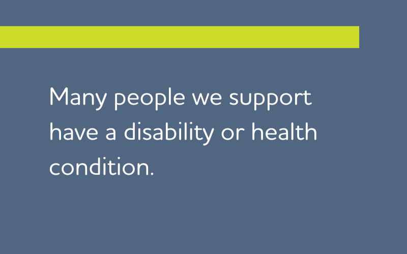 Many people we support have a disability or health condition.