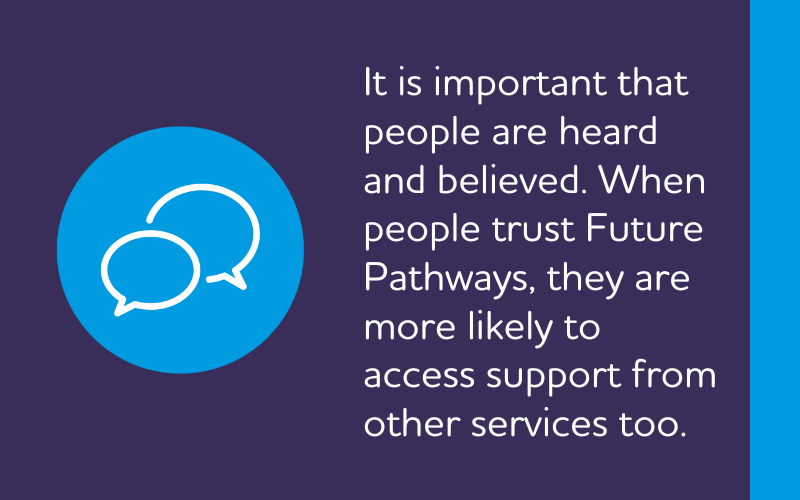 It is important that people are heard and believed. When people trust Future Pathways, they are more likely to access support from other services too.